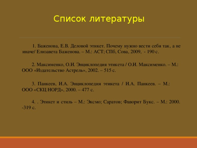 Список литературы 1. Баженова, Е.В. Деловой этикет. Почему нужно вести себя так, а не иначе/ Елизавета Баженова. – М.: АСТ; СПб, Сова, 2009, - 190 с. 2. Максименко, О.И. Энциклопедия этикета / О.И. Максименко. – М.: ООО «Издательство Астрель», 2002. – 515 с. 3. Панкеев, И.А. Энциклопедия этикета / И.А. Панкеев. – М.: ООО «СКЦ НОРД», 2000. – 477 с. 4. . Этикет и стиль – М.: Эксмо; Саратов; Фаворит Букс. – М.: 2000. -319 с. 