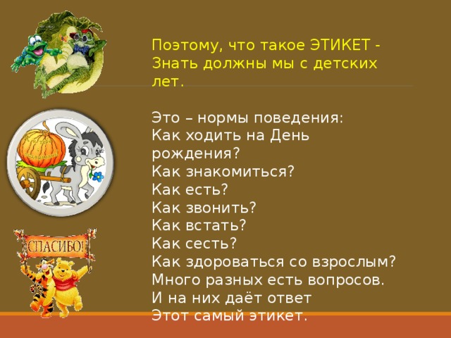 Поэтому, что такое ЭТИКЕТ -  Знать должны мы с детских лет.   Это – нормы поведения:  Как ходить на День рождения?  Как знакомиться?  Как есть?  Как звонить?  Как встать?  Как сесть?  Как здороваться со взрослым?  Много разных есть вопросов.  И на них даёт ответ  Этот самый этикет. 