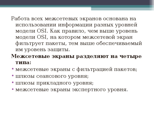 Работа всех межсетевых экранов основана на использовании информации разных уровней модели OSI. Как правило, чем выше уровень модели OSI, на котором межсетевой экран фильтрует пакеты, тем выше обеспечиваемый им уровень защиты. Межсетевые экраны разделяют на четыре типа: межсетевые экраны с фильтрацией пакетов; шлюзы сеансового уровня; шлюзы прикладного уровня; межсетевые экраны экспертного уровня.  