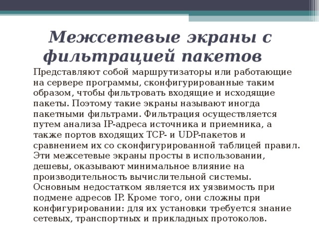  Межсетевые экраны с фильтрацией пакетов  Представляют собой маршрутизаторы или работающие на сервере программы, сконфигурированные таким образом, чтобы фильтровать входящие и исходящие пакеты. Поэтому такие экраны называют иногда пакетными фильтрами. Фильтрация осуществляется путем анализа IP-адреса источника и приемника, а также портов входящих TCP- и UDP-пакетов и сравнением их со сконфигурированной таблицей правил. Эти межсетевые экраны просты в использовании, дешевы, оказывают минимальное влияние на производительность вычислительной системы. Основным недостатком является их уязвимость при подмене адресов IP. Кроме того, они сложны при конфигурировании: для их установки требуется знание сетевых, транспортных и прикладных протоколов. 