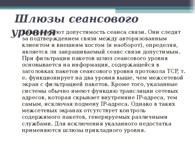  Шлюзы сеансового уровня  Контролируют допустимость сеанса связи. Они следят за подтверждением связи между авторизованным клиентом и внешним хостом (и наоборот), определяя, является ли запрашиваемый сеанс связи допустимым. При фильтрации пакетов шлюз сеансового уровня основывается на информации, содержащейся в заголовках пакетов сеансового уровня протокола TCP, т. е. функционирует на два уровня выше, чем межсетевой экран с фильтрацией пакетов. Кроме того, указанные системы обычно имеют функцию трансляции сетевых адресов, которая скрывает внутренние IP-адреса, тем самым, исключая подмену IP-адреса. Однако в таких межсетевых экранах отсутствует контроль содержимого пакетов, генерируемых различными службами. Для исключения указанного недостатка применяются шлюзы прикладного уровня. 