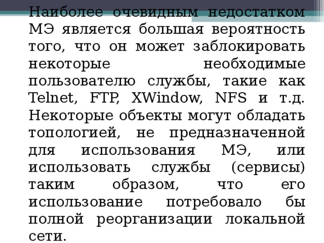 Наиболее очевидным недостатком МЭ является большая вероятность того, что он может заблокировать некоторые необходимые пользователю службы, такие как Telnet, FTP, XWindow, NFS и т.д. Некоторые объекты могут обладать топологией, не предназначенной для использования МЭ, или использовать службы (сервисы) таким образом, что его использование потребовало бы полной реорганизации локальной сети. 
