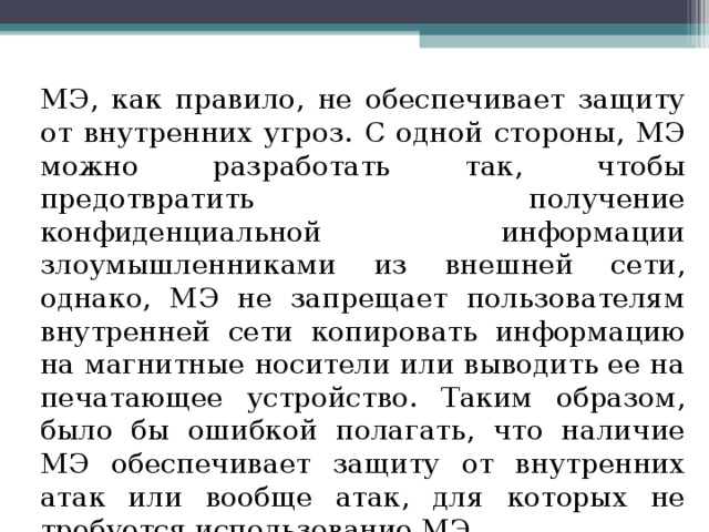 МЭ, как правило, не обеспечивает защиту от внутренних угроз. С одной стороны, МЭ можно разработать так, чтобы предотвратить получение конфиденциальной информации злоумышленниками из внешней сети, однако, МЭ не запрещает пользователям внутренней сети копировать информацию на магнитные носители или выводить ее на печатающее устройство. Таким образом, было бы ошибкой полагать, что наличие МЭ обеспечивает защиту от внутренних атак или вообще атак, для которых не требуется использование МЭ. 