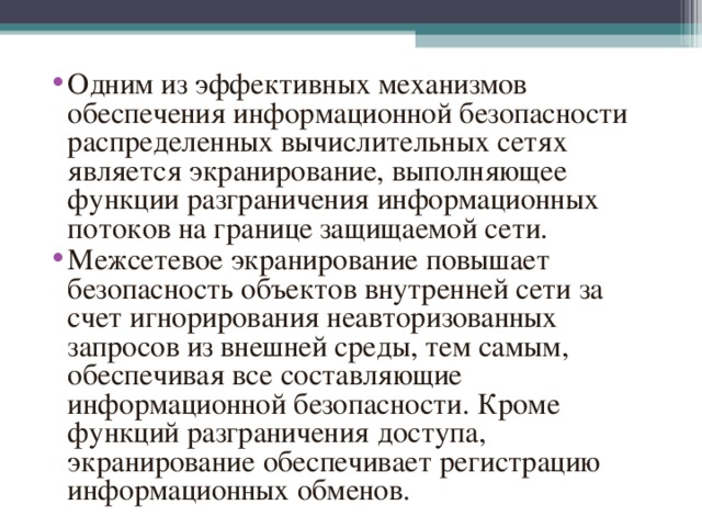 Одним из эффективных механизмов обеспечения информационной безопасности распределенных вычислительных сетях является экранирование, выполняющее функции разграничения информационных потоков на границе защищаемой сети. Межсетевое экранирование повышает безопасность объектов внутренней сети за счет игнорирования неавторизованных запросов из внешней среды, тем самым, обеспечивая все составляющие информационной безопасности. Кроме функций разграничения доступа, экранирование обеспечивает регистрацию информационных обменов.  