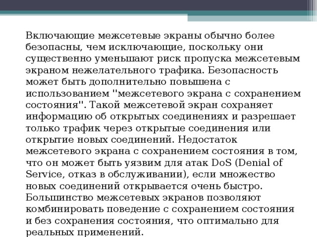 Включающие межсетевые экраны обычно более безопасны, чем исключающие, поскольку они существенно уменьшают риск пропуска межсетевым экраном нежелательного трафика. Безопасность может быть дополнительно повышена с использованием ''межсетевого экрана с сохранением состояния''. Такой межсетевой экран сохраняет информацию об открытых соединениях и разрешает только трафик через открытые соединения или открытие новых соединений. Недостаток межсетевого экрана с сохранением состояния в том, что он может быть уязвим для атак DoS (Denial of Service, отказ в обслуживании), если множество новых соединений открывается очень быстро. Большинство межсетевых экранов позволяют комбинировать поведение с сохранением состояния и без сохранения состояния, что оптимально для реальных применений. 