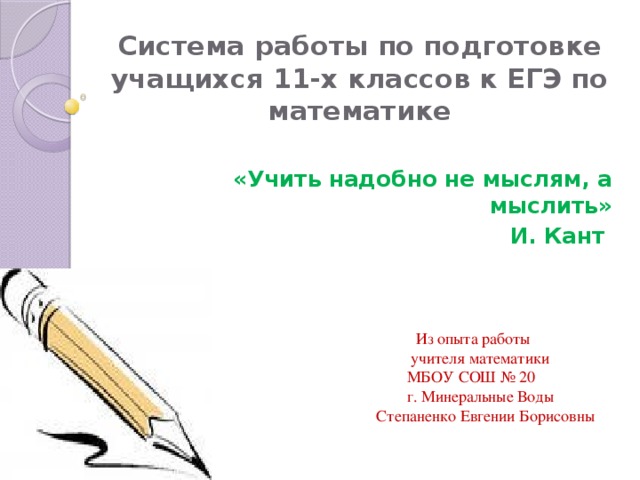 Система работы по подготовке учащихся 11-х классов к ЕГЭ по математике «Учить надобно не мыслям, а мыслить»  И. Кант  Из опыта работы  учителя математики  МБОУ СОШ № 20  г. Минеральные Воды  Степаненко Евгении Борисовны 