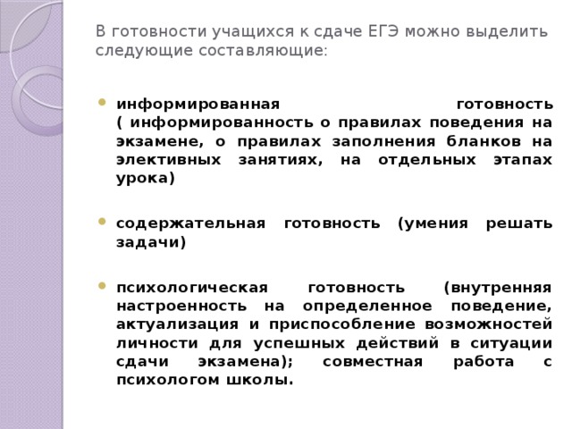 В готовности учащихся к сдаче ЕГЭ можно выделить следующие составляющие:   информированная готовность ( информированность о правилах поведения на экзамене, о правилах заполнения бланков на элективных занятиях, на отдельных этапах урока)  содержательная готовность (умения решать задачи)  психологическая готовность (внутренняя настроенность на определенное поведение, актуализация и приспособление возможностей личности для успешных действий в ситуации сдачи экзамена); совместная работа с психологом школы. 