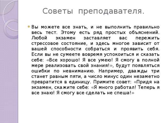 Советы преподавателя.   Вы можете все знать, и не выполнить правильно весь тест. Этому есть ряд простых объяснений. Любой экзамен заставляет вас пережить стрессовое состояние, и здесь многое зависит от вашей способности собраться и проявить себя. Если вы не сумеете вовремя успокоиться и сказать себе: «Все хорошо! Я все умею! Я смогу в полной мере реализовать свой знания!», будут появляться ошибки по невниманию. Например, дважды три станет равным пяти, а число минус один незаметно превратится в единицу. Примите совет: «Придя на экзамен, скажите себе: «Я много работал! Теперь я все знаю! Я смогу все сделать не спеша!» 