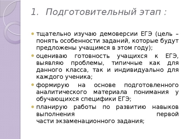 1.  Подготовительный этап :   тщательно изучаю демоверсии ЕГЭ (цель – понять особенности заданий, которые будут предложены учащимся в этом году);  оцениваю готовность учащихся к ЕГЭ, выявляю проблемы, типичные как для данного класса, так и индивидуально для каждого ученика;  формирую на основе подготовленного аналитического материала понимания у обучающихся специфики ЕГЭ;  планирую работы по развитию навыков выполнения первой части экзаменационного задания;  