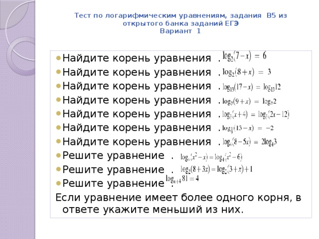 Тест по логарифмическим уравнениям, задания В5 из открытого банка заданий ЕГЭ  Вариант 1   Найдите корень уравнения  . Найдите корень уравнения  . Найдите корень уравнения  . Найдите корень уравнения  . Найдите корень уравнения  . Найдите корень уравнения  . Найдите корень уравнения  . Решите уравнение  . Решите уравнение  . Решите уравнение  . Если уравнение имеет более одного корня, в ответе укажите меньший из них. 