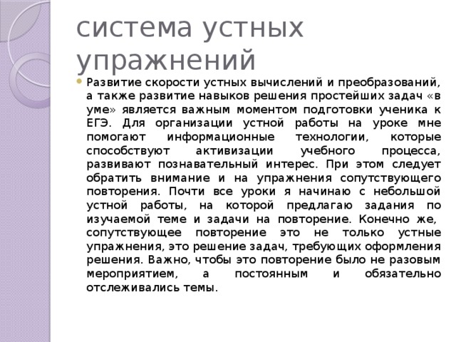 система устных упражнений Развитие скорости устных вычислений и преобразований, а также развитие навыков решения простейших задач «в уме» является важным моментом подготовки ученика к ЕГЭ. Для организации устной работы на уроке мне помогают информационные технологии, которые способствуют активизации учебного процесса, развивают познавательный интерес. При этом следует обратить внимание и на упражнения сопутствующего повторения. Почти все уроки я начинаю с небольшой устной работы, на которой предлагаю задания по изучаемой теме и задачи на повторение. Конечно же,  сопутствующее повторение это не только устные упражнения, это решение задач, требующих оформления решения. Важно, чтобы это повторение было не разовым мероприятием, а постоянным и обязательно отслеживались темы. 