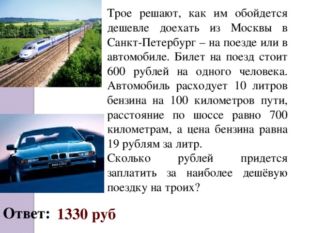 Трое решают, как им обойдется дешевле доехать из Москвы в Санкт-Петербург – на поезде или в автомобиле. Билет на поезд стоит 600 рублей на одного человека. Автомобиль расходует 10 литров бензина на 100 километров пути, расстояние по шоссе равно 700 километрам, а цена бензина равна 19 рублям за литр. Сколько рублей придется заплатить за наиболее дешёвую поездку на троих? Ответ:  1330 руб  