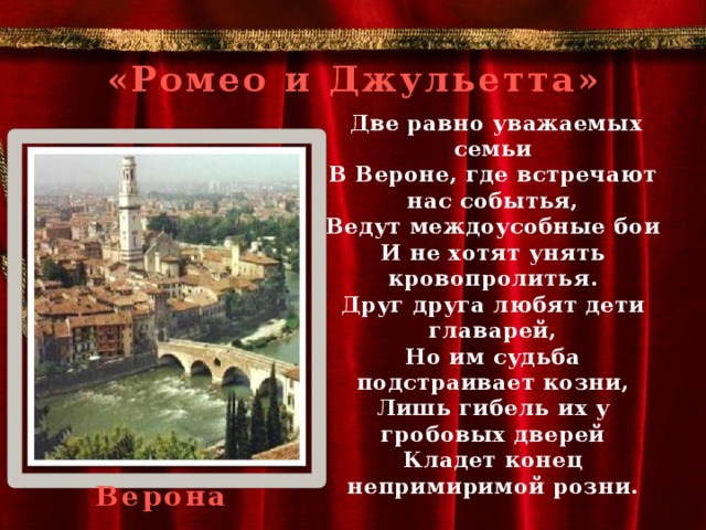 «Ромео и Джульетта»  Две равно уважаемых семьи  В Вероне, где встречают нас событья,  Ведут междоусобные бои  И не хотят унять кровопролитья.  Друг друга любят дети главарей,  Но им судьба подстраивает козни,  Лишь гибель их у гробовых дверей  Кладет конец непримиримой розни.  Верона 