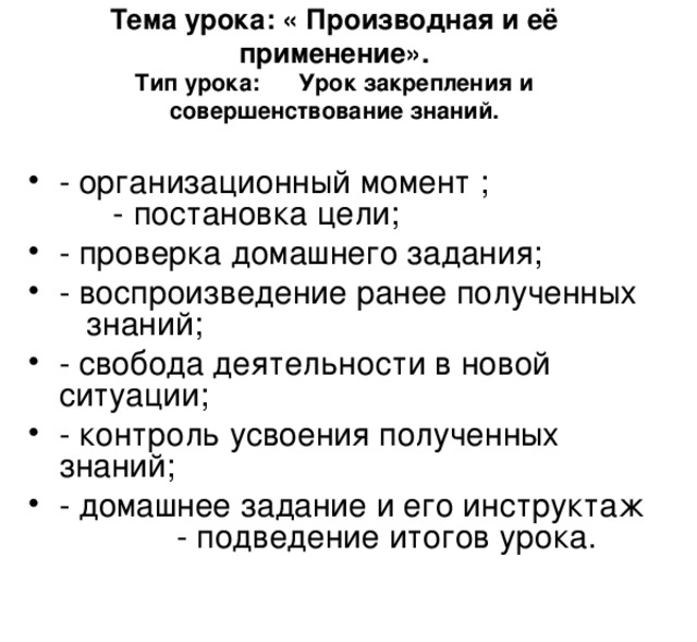 Тема урока: « Производная и её применение».  Тип урока: Урок закрепления и совершенствование знаний.    - организационный момент ; - постановка цели; - проверка домашнего задания; - воспроизведение ранее полученных знаний; - свобода деятельности в новой ситуации; - контроль усвоения полученных знаний; - домашнее задание и его инструктаж - подведение итогов урока. 