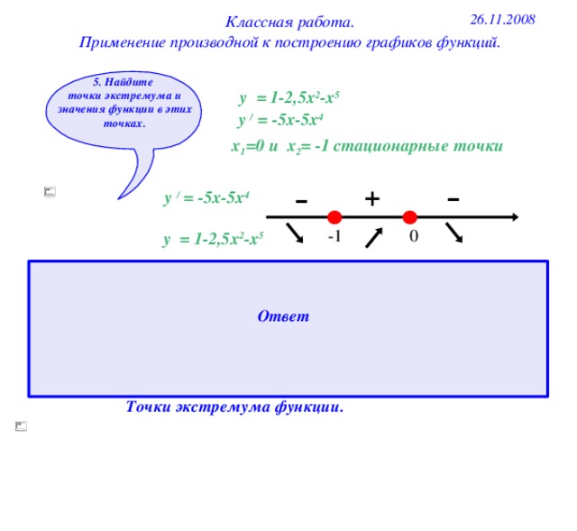 26.11.2008 Классная работа. Применение производной к построению графиков функций. 5. Найдите точки экстремума и значения функции в этих точках. у = 1-2,5х 2 -х 5 у / = -5х-5х 4 х 1 =0 и х 2 = -1 стационарные точки - - + у / = -5х-5х 4 0 -1 у = 1-2,5х 2 -х 5 1. При переходе через стационарную точку -1 производная меняет знак с 