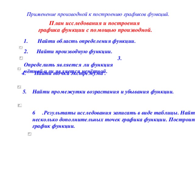  Применение производной к построению графиков функций. План исследования и построения графика функции с помощью производной. 1. Найти область определения функции. 2. Найти производную функции. 3. Определить является ли функция чётной или является нечётной.  4. Найти точки экстремума . 5. Найти промежутки возрастания и убывания функции. 6 .Результаты исследования записать в виде таблицы. Найти несколько дополнительных точек графика функции. Построить график функции. 