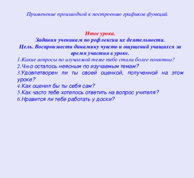  Применение производной к построению графиков функций. Итог урока. Задания ученикам по рефлексии их деятельности. Цель. Воспроизвести динамику чувств и ощущений учащихся за время участия в уроке. 1.Какие вопросы по изучаемой теме тебе стали более понятны? 2.Чт о осталось неясным по изучаемым темам? 3. Удовлетворен ли ты своей оценкой, полученной на этом уроке? 4. Как оценил бы ты себя сам? 5. Как часто тебе хотелось ответить на вопрос учителя? 6. Нравится ли тебе работать у доски? 