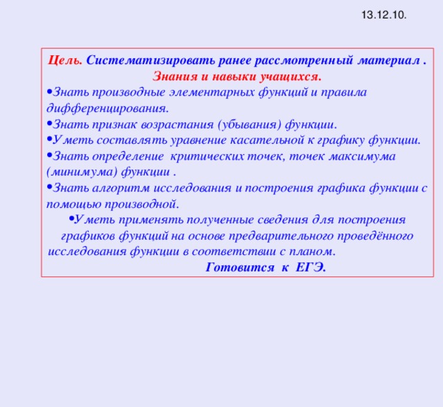 13.12.10. Цель. Систематизировать ранее расcмотренный материал . Знания и навыки учащихся. Знать производные элементарных функций и правила дифференцирования. Знать признак возрастания (убывания) функции. Уметь составлять уравнение касательной к графику функции. Знать определение критических точек, точек максимума (минимума) функции . Знать алгоритм исследования и построения графика функции с помощью производной. Уметь применять полученные сведения для построения графиков функций на основе предварительного проведённого исследования функции в соответствии с планом. Готовится к ЕГЭ. 