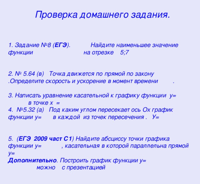  Проверка домашнего задания.    1. Задание №8 ( ЕГЭ ). Найдите наименьшее значение функции на отрезке 5;7  2. № 5.64 (в) Точка движется по прямой по закону .Определите скорость и ускорение в момент времени . 3. Написать уравнение касательной к графику функции у= в точке х = 4. №5.32 (а) Под каким углом пересекает ось Ох график функции у= в каждой из точек пересечения . У= 5. ( ЕГЭ 2009 част С1 ) Найдите абсциссу точки графика функции у= , касательная в которой параллельна прямой у= Дополнительно . Построить график функции у= можно с презентацией       