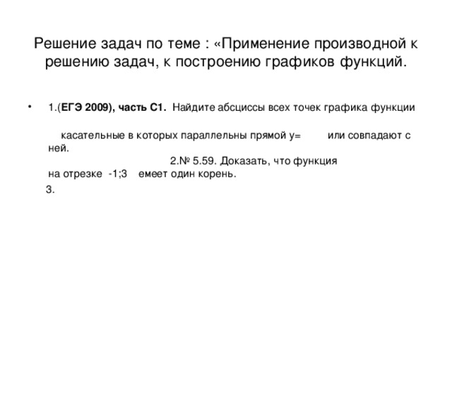 Решение задач по теме : «Применение производной к решению задач, к построению графиков функций. 1.( ЕГЭ 2009), часть С1. Найдите абсциссы всех точек графика функции  касательные в которых параллельны прямой у= или совпадают с ней. 2.№ 5.59. Доказать, что функция на отрезке -1;3 емеет один корень.  3. 