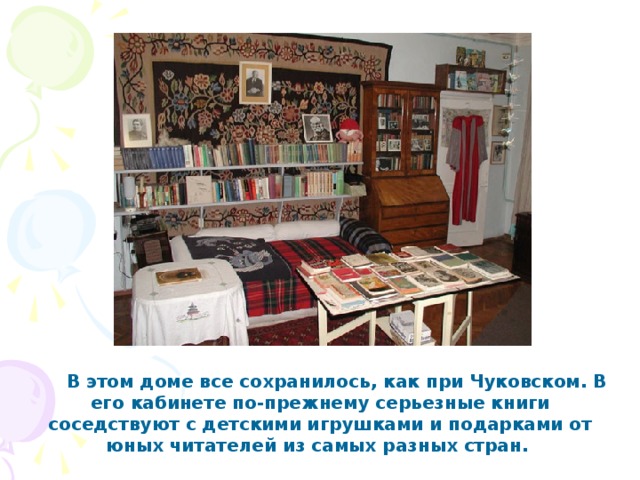       В этом доме все сохранилось, как при Чуковском. В его кабинете по-прежнему серьезные книги соседствуют с детскими игрушками и подарками от юных читателей из самых разных стран.  