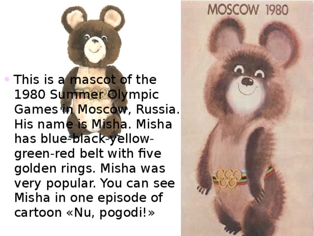 This is a mascot of the 1980 Summer Olympic Games in Moscow , Russia. His name is Misha. Misha has blue-black-yellow-green-red belt with five golden rings. Misha was very popular. You can see Misha in one episode of cartoon « Nu , pogodi! » 