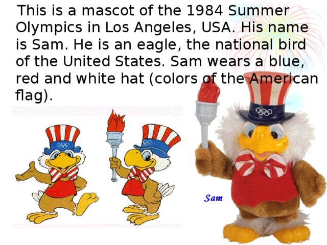  This is a mascot of the 1984 Summer Olympics in Los Angeles , USA . His name is Sam. He is an eagle , the national bird of the United States. Sam wears a blue , red  and white hat (colors of the American flag). 