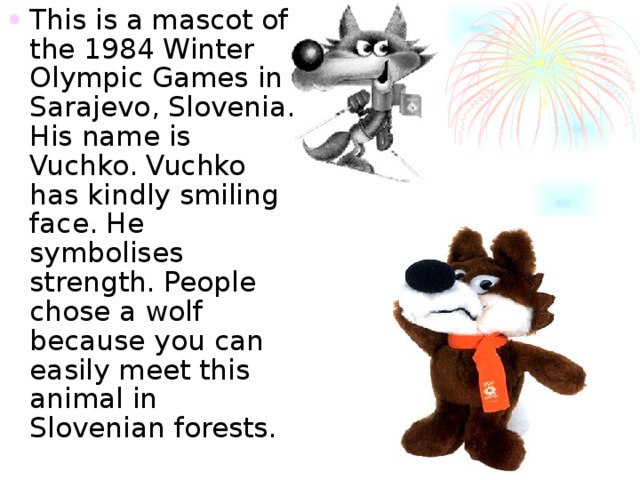 This is a mascot of the 1984 Winter Olympic Games in Sarajevo , Slovenia. His name is Vuchko. Vuchko has kindly smiling  face. He symbolises strength. People chose a wolf because you can easily meet this animal in Slovenian forests. 