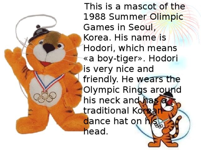  This is a mascot of the 1988 Summer Olimpic Games in Seoul , Korea. His name is Hodori , which means « a boy-tiger ». Hodori is very nice and friendly. He wears the Olympic Rings around his neck and has a traditional Korean dance hat on his head. 