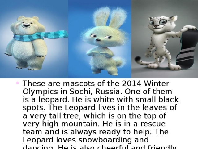 These are mascots of the 2014 Winter Olympics in Sochi , Russia. One of them is a leopard. He is white with small black spots. The Leopard lives in the leaves of a very tall tree , which is on the top of very high mountain. He is in a rescue team and is always ready to help. The Leopard loves snowboarding and dancing. He is also cheerful and friendly . 