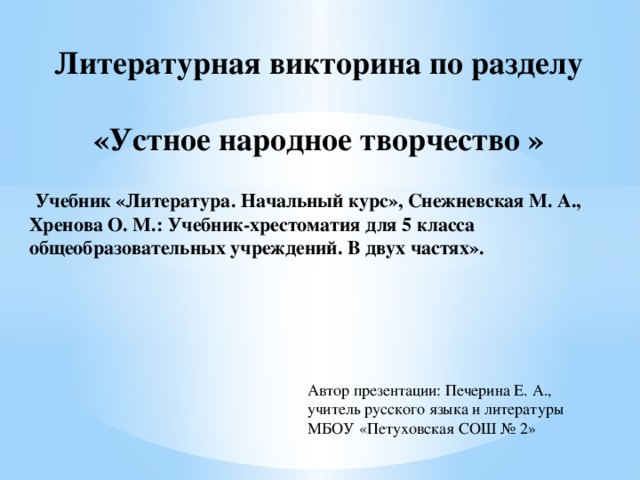 Литературная викторина по разделу  «Устное народное творчество »  Учебник «Литература. Начальный курс», Снежневская М. А., Хренова О. М.: Учебник-хрестоматия для 5 класса общеобразовательных учреждений. В двух частях». Автор презентации: Печерина Е. А., учитель русского языка и литературы МБОУ «Петуховская СОШ № 2» 