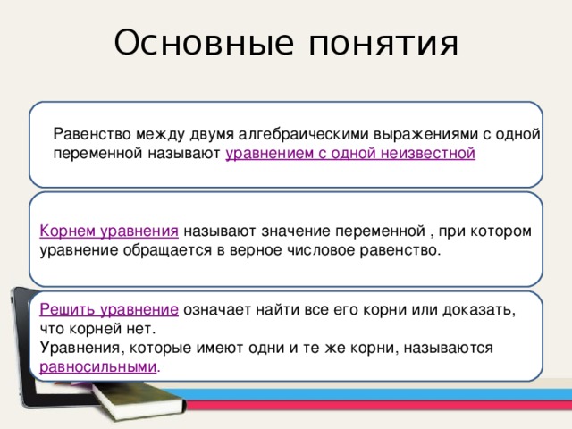 Основные понятия Равенство между двумя алгебраическими выражениями с одной переменной называют уравнением с одной неизвестной Корнем уравнения  называют значение переменной , при котором уравнение обращается в верное числовое равенство. Решить уравнение  означает найти все его корни или доказать, что корней нет. Уравнения, которые имеют одни и те же корни, называются  равносильными . 