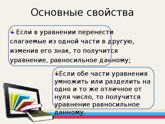 Основные свойства Если в уравнении перенести слагаемые из одной части в другую, изменив его знак, то получится уравнение, равносильное данному; Если обе части уравнения умножить или разделить на одно и то же отличное от нуля число, то получится уравнение равносильное данному. 