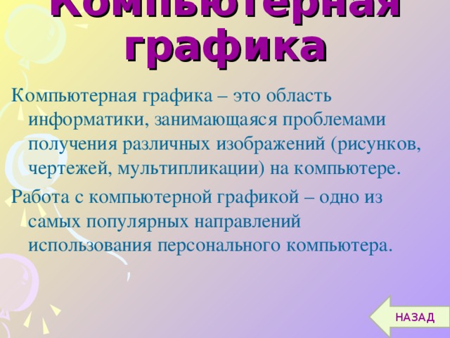 Компьютерная графика Компьютерная графика – это область информатики, занимающаяся проблемами получения различных изображений (рисунков, чертежей, мультипликации) на компьютере. Работа с компьютерной графикой – одно из самых популярных направлений использования персонального компьютера. НАЗАД 