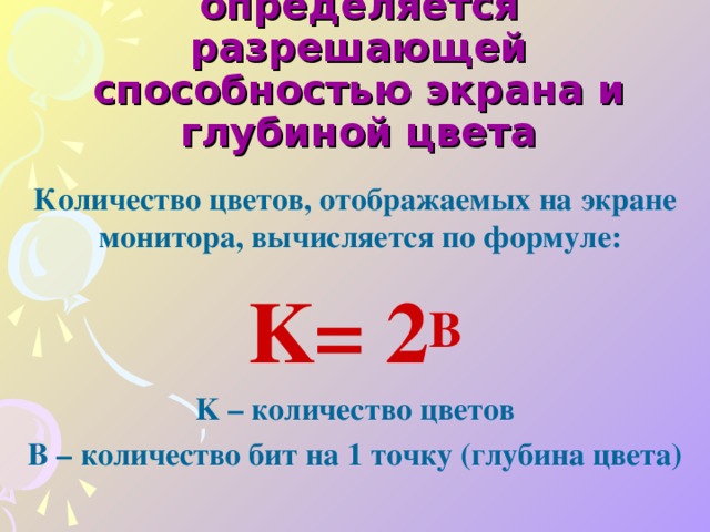 Качество двоичного кодирования изображения определяется разрешающей способностью экрана и глубиной цвета  Количество цветов, отображаемых на экране монитора, вычисляется по формуле: K= 2 B K – количество цветов B – количество бит на 1 точку ( глубина цвета )  