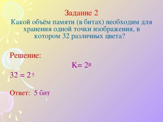 Задание 2 Какой объём памяти (в битах) необходим для хранения одной точки изображения, в котором 32 различных цвета? Решение: K= 2 B 32 = 2  5 Ответ: 5 бит         