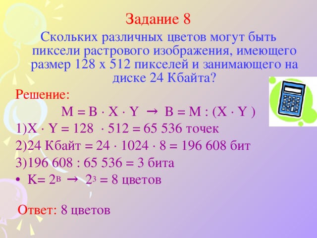 Задание 8 Скольких различных цветов могут быть пиксели растрового изображения, имеющего размер 128 x 512 пикселей и занимающего на диске 24 Кбайта? Решение: M = B ·  X ·  Y → B = M : (X ·  Y  ) X ·  Y = 128  · 512  = 65 536  точек 24  Кбайт = 24 · 1024 · 8 = 196 608 бит  196 608 : 65 536 = 3 бита K= 2 B  → 2 3 = 8 цветов  Ответ: 8 цветов 