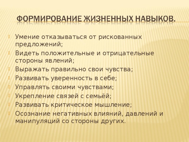 Умение отказываться от рискованных предложений; Видеть положительные и отрицательные стороны явлений; Выражать правильно свои чувства; Развивать уверенность в себе; Управлять своими чувствами; Укрепление связей с семьёй; Развивать критическое мышление; Осознание негативных влияний, давлений и манипуляций со стороны других. 