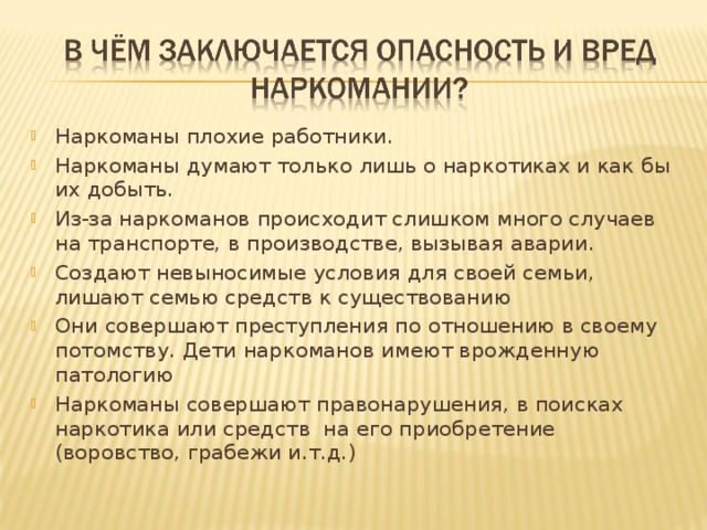 Наркоманы плохие работники. Наркоманы думают только лишь о наркотиках и как бы их добыть. Из-за наркоманов происходит слишком много случаев на транспорте, в производстве, вызывая аварии. Создают невыносимые условия для своей семьи, лишают семью средств к существованию Они совершают преступления по отношению в своему потомству. Дети наркоманов имеют врожденную патологию Наркоманы совершают правонарушения, в поисках наркотика или средств на его приобретение (воровство, грабежи и.т.д.) 
