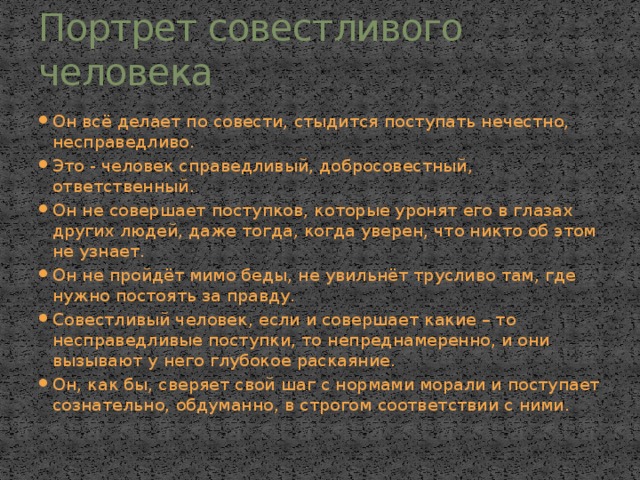 Портрет совестливого человека Он всё делает по совести, стыдится поступать нечестно, несправедливо. Это - человек справедливый, добросовестный, ответственный. Он не совершает поступков, которые уронят его в глазах других людей, даже тогда, когда уверен, что никто об этом не узнает. Он не пройдёт мимо беды, не увильнёт трусливо там, где нужно постоять за правду. Совестливый человек, если и совершает какие – то несправедливые поступки, то непреднамеренно, и они вызывают у него глубокое раскаяние. Он, как бы, сверяет свой шаг с нормами морали и поступает сознательно, обдуманно, в строгом соответствии с ними. 