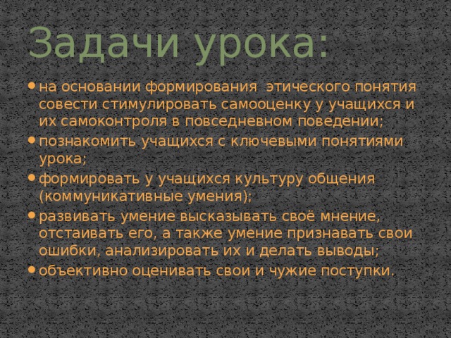 Задачи урока: на основании формирования этического понятия совести стимулировать самооценку у учащихся и их самоконтроля в повседневном поведении; познакомить учащихся с ключевыми понятиями урока; формировать у учащихся культуру общения (коммуникативные умения); развивать умение высказывать своё мнение, отстаивать его, а также умение признавать свои ошибки, анализировать их и делать выводы; объективно оценивать свои и чужие поступки. 