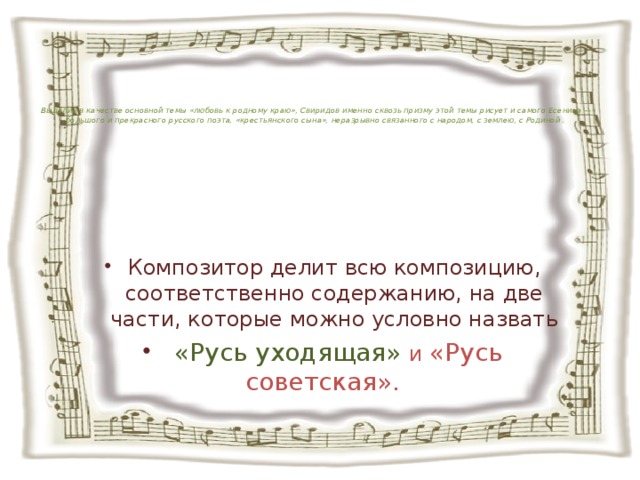            Выделив в качестве основной темы «любовь к родному краю», Свиридов именно сквозь призму этой темы рисует и самого Есенина — большого и прекрасного русского поэта, «крестьянского сына», неразрывно связанного с народом, с землею, с Родиной .      Композитор делит всю композицию, соответственно содержанию, на две части, которые можно условно назвать  «Русь уходящая»  и «Русь советская».   