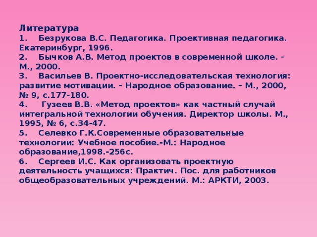 Литература  1.    Безрукова В.С. Педагогика. Проективная педагогика. Екатеринбург, 1996.  2.    Бычков А.В. Метод проектов в современной школе. – М., 2000.  3.    Васильев В. Проектно-исследовательская технология: развитие мотивации. – Народное образование. – М., 2000, № 9, с.177-180.  4.     Гузеев В.В. «Метод проектов» как частный случай интегральной технологии обучения. Директор школы. М., 1995, № 6, с.34-47.  5.    Селевко Г.К.Современные образовательные технологии: Учебное пособие.-М.: Народное образование,1998.-256с.  6.    Сергеев И.С. Как организовать проектную деятельность учащихся: Практич. Пос. для работников общеобразовательных учреждений. М.: АРКТИ, 2003. 