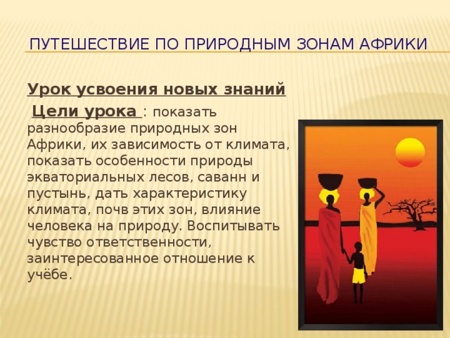  Путешествие по природным зонам Африки Урок усвоения новых знаний  Цели урока : показать разнообразие природных зон Африки, их зависимость от климата, показать особенности природы экваториальных лесов, саванн и пустынь, дать характеристику климата, почв этих зон, влияние человека на природу. Воспитывать чувство ответственности, заинтересованное отношение к учёбе. 