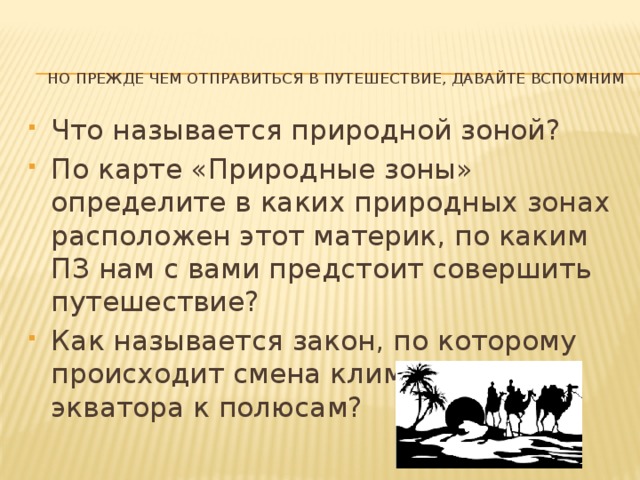 Но прежде чем отправиться в путешествие, давайте вспомним   Что называется природной зоной? По карте «Природные зоны» определите в каких природных зонах расположен этот материк, по каким ПЗ нам с вами предстоит совершить путешествие? Как называется закон, по которому происходит смена климата, ПЗ от экватора к полюсам? 