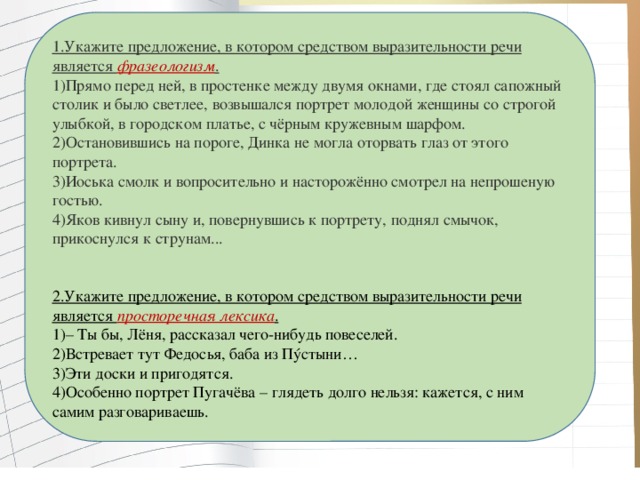 1.Укажите предложение, в котором средством выразительности речи является фразеологизм . 1)Прямо перед ней, в простенке между двумя окнами, где стоял сапожный столик и было светлее, возвышался портрет молодой женщины со строгой улыбкой, в городском платье, с чёрным кружевным шарфом. 2)Остановившись на пороге, Динка не могла оторвать глаз от этого портрета. 3)Иоська смолк и вопросительно и насторожённо смотрел на непрошеную гостью. 4)Яков кивнул сыну и, повернувшись к портрету, поднял смычок, прикоснулся к струнам... 2.Укажите предложение, в котором средством выразительности речи является просторечная лексика . 1)– Ты бы, Лёня, рассказал чего-нибудь повеселей. 2)Встревает тут Федосья, баба из Пýстыни… 3)Эти доски и пригодятся. 4)Особенно портрет Пугачёва – глядеть долго нельзя: кажется, с ним самим разговариваешь.   