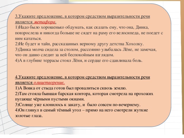 3.Укажите предложение, в котором средством выразительности речи является  метафора . 1)Надо было хорошенько обдумать, как сказать ему, что она, Динка, повзрослела и никогда больше не сядет на раму его велосипеда, не поедет с ним кататься. 2)Не будет и тайн, рассказанных верному другу детства Хохолку. 3)Динка молча сидела за столом, рассеянно улыбалась Лёне, не замечая, что он давно следит за ней беспокойным взглядом. 4)А в глубине террасы стоял Лёня, и сердце его сдавливала боль. 4.Укажите предложение, в котором средством выразительности речи является олицетворение. 1)А Вовка от стыда готов был провалиться сквозь землю.  2)Там стояла бывшая барская контора, которая смотрела на прохожих пугающе чёрными пустыми окнами.  3)Солнце уже клонилось к закату, и  было совсем по-вечернему. 4)Он глянул в самый тёмный угол – прямо на него смотрели жуткие золотые глаза.   