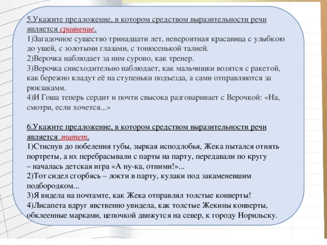 5.Укажите предложение, в котором средством выразительности речи является  сравнение . 1)Загадочное существо тринадцати лет, невероятная красавица с улыбкою до ушей, с золотыми глазами, с тонюсенькой талией. 2)Верочка наблюдает за ним сурово, как тренер. 3)Верочка снисходительно наблюдает, как мальчишки возятся с ракетой, как бережно кладут её на ступеньки подъезда, а сами отправляются за рюкзаками. 4)И Гоша теперь сердит и почти свысока разговаривает с Верочкой: «На, смотри, если хочется...» 6.Укажите предложение, в котором средством выразительности речи является  эпитет . 1)Стиснув до побеления губы, зыркая исподлобья, Жека пытался отнять портреты, а их перебрасывали с парты на парту, передавали по кругу – началась детская игра «А ну-ка, отними!»... 2)Тот сидел сгорбясь – локти в парту, кулаки под закаменевшим подбородком... 3)Я видела на почтамте, как Жека отправлял толстые конверты! 4)Лисапета вдруг явственно увидела, как толстые Жекины конверты, обклеенные марками, цепочкой движутся на север, к городу Норильску.   