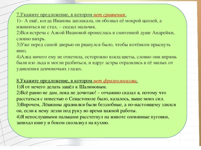 7.Укажите предложение, в котором  нет сравнения . 1)– А ещё, когда Иванова заплакала, он обозвал её мокрой цаплей, а извиняться не стал, – сказал мальчик. 2)Вся встреча с Алкой Ивановой пронеслась в смятенной душе Андрейки, словно вихрь. 3)Уже перед самой дверью он рванулся было, чтобы котёнком прыснуть вниз. 4)Алка ничего ему не ответила, осторожно взяла цветы, словно они впрямь были изо льда и могли разбиться, и вдруг астры отразились в её милых от удивления девчоночьих глазах. 8.Укажите предложение, в котором  нет фразеологизма . 1)Я от нечего делать зашёл к Шалимовым. 2)Всё равно не дам, пока не дочитаю! – отчаянно сказал я, потому что расстаться с повестью о Севастополе было, казалось, выше моих сил. 3)Впрочем, Лёшкины дразнилки были беззлобные, а по-настоящему злился он, если к нему лезли под руку во время важной работы.   4)Я непослушными пальцами расстегнул на животе оловянные пуговки, запихал книгу и боком скользнул на кухню.   