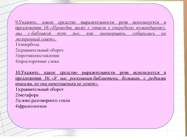 9.Укажите, какое средство выразительности речи используется в предложении 18 :«Проводив маму с отцом в очередную командировку, мы с бабушкой тут же, как заговорщики, собирались на экстренный совет». 1)гипербола 2)сравнительный оборот 3)противопоставление 4)просторечные слова 10.Укажите, какое средство выразительности речи используется в предложении 16:  «У нас роскошная библиотека, большая, с редкими книгами, но она ничегошеньки не хочет». 1)сравнительный оборот 2)метафора 3)слово разговорного стиля 4)фразеологизм   